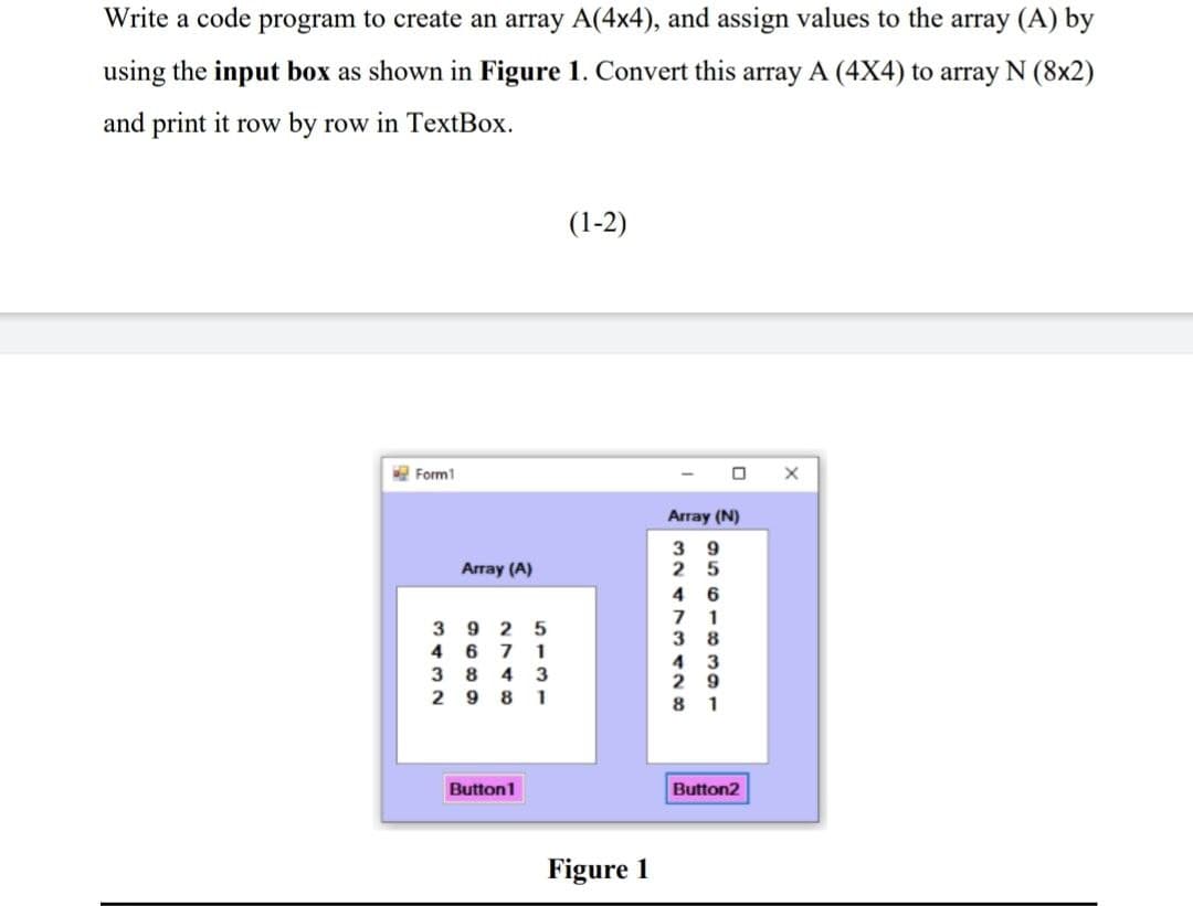 Write a code program to create an array A(4x4), and assign values to the array (A) by
using the input box as shown in Figure 1. Convert this array A (4X4) to array N (8x2)
and print it row by row in TextBox.
Form1
Array (A)
3925
4671
384 3
2981
Button1
(1-2)
Figure 1
Array (N)
39
25
46
71
38
4 3
29
81
Button2