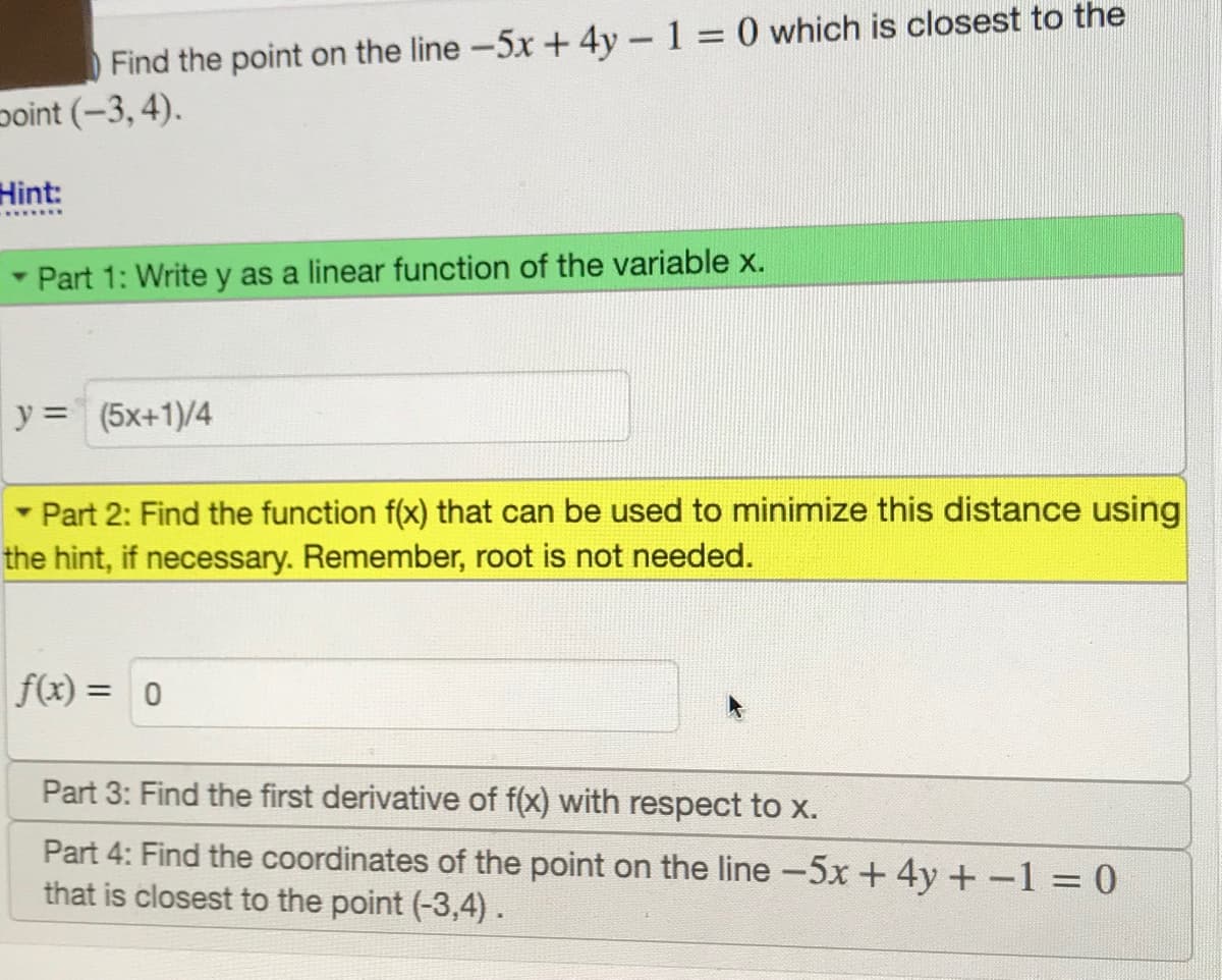 Find the point on the line-5x + 4y-1 0 which is closest to the
point (-3, 4).
Hint:
- Part 1: Write y as a linear function of the variable x.
y = (5x+1)/4
%3D
Part 2: Find the function f(x) that can be used to minimize this distance using
the hint, if necessary. Remember, root is not needed.
f(x) =
Part 3: Find the first derivative of f(x) with respect to x.
Part 4: Find the coordinates of the point on the line -5x +4y +-1 = 0
that is closest to the point (-3,4).
