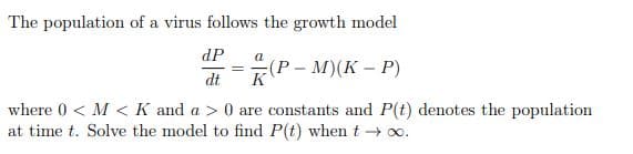 The population of a virus follows the growth model
dP
a
—Р- М)(К - Р)
dt
K
where 0 < M < K and a > 0 are constants and P(t) denotes the population
at time t. Solve the model to find P(t) whent + o.
