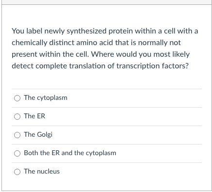 You label newly synthesized protein within a cell with a
chemically distinct amino acid that is normally not
present within the cell. Where would you most likely
detect complete translation of transcription factors?
The cytoplasm
The ER
The Golgi
Both the ER and the cytoplasm
The nucleus
