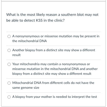 What is the most likely reason a southern blot may not
be able to detect KSS in the clinic?
A nonsynonymous or missense mutation may be present in
the mitochondrial DNA
Another biopsy from a distinct site may show a different
result
Your mitochondria may contain a nonsynonymous or
missense mutation in the mitochondrial DNA and another
biopsy from a distinct site may show a different result
Mitochondrial DNA from different cells do not have the
same genome size
O A biopsy from your mother is needed to interpret the test
