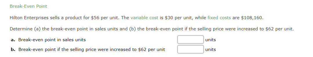 Break-Even Point
Hilton Enterprises sells a product for $56 per unit. The variable cost is $30 per unit, while fixed costs are $108,160.
Determine (a) the break-even point in sales units and (b) the break-even point if the selling price were increased to $62 per unit.
a. Break-even point in sales units
units
b. Break-even point if the selling price were increased to $62 per unit
units
