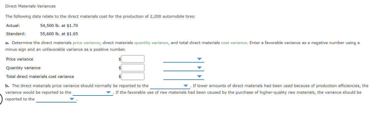 Direct Materials Variances
The following data relate to the direct materials cost for the production of 2,200 automobile tires:
Actual:
54,500 Ib. at $1.70
Standard:
55,600 lb. at $1.65
a. Determine the direct materials price variance, direct materials quantity variance, and total direct materials cost variance. Enter a favorable variance as a negative number using a
minus sign and an unfavorable variance as a positive number.
Price variance
Quantity variance
$
Total direct materials cost variance
b. The direct materials price variance should normally be reported to the
If lower amounts of direct materials had been used because of production efficiencies, the
variance would be reported to the
If the favorable use of raw materials had been caused by the purchase of higher-quality raw materials, the variance should be
reported to the
