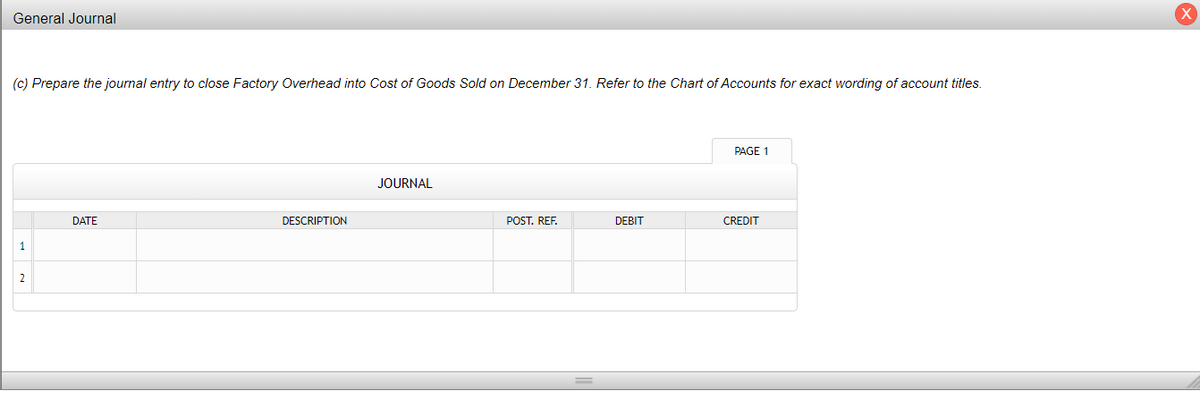 General Journal
(c) Prepare the journal entry to close Factory Overhead into Cost of Goods Sold on December 31. Refer to the Chart of Accounts for exact wording of account titles.
PAGE 1
JOURNAL
DATE
DESCRIPTION
POST. REF.
DEBIT
CREDIT
1
2
