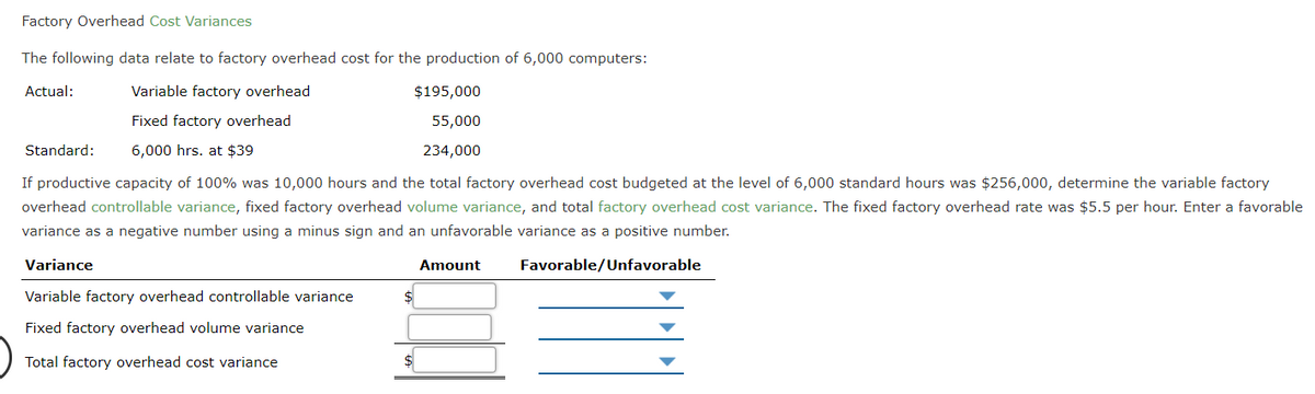 Factory Overhead Cost Variances
The following data relate to factory overhead cost for the production of 6,000 computers:
Actual:
Variable factory overhead
$195,000
Fixed factory overhead
55,000
Standard:
6,000 hrs. at $39
234,000
If productive capacity of 100% was 10,000 hours and the total factory overhead cost budgeted at the level of 6,000 standard hours was $256,000, determine the variable factory
overhead controllable variance, fixed factory overhead volume variance, and total factory overhead cost variance. The fixed factory overhead rate was $5.5 per hour. Enter a favorable
variance as a negative number using a minus sign and an unfavorable variance as a positive number.
Variance
Amount
Favorable/Unfavorable
Variable factory overhead controllable variance
Fixed factory overhead volume variance
Total factory overhead cost variance
