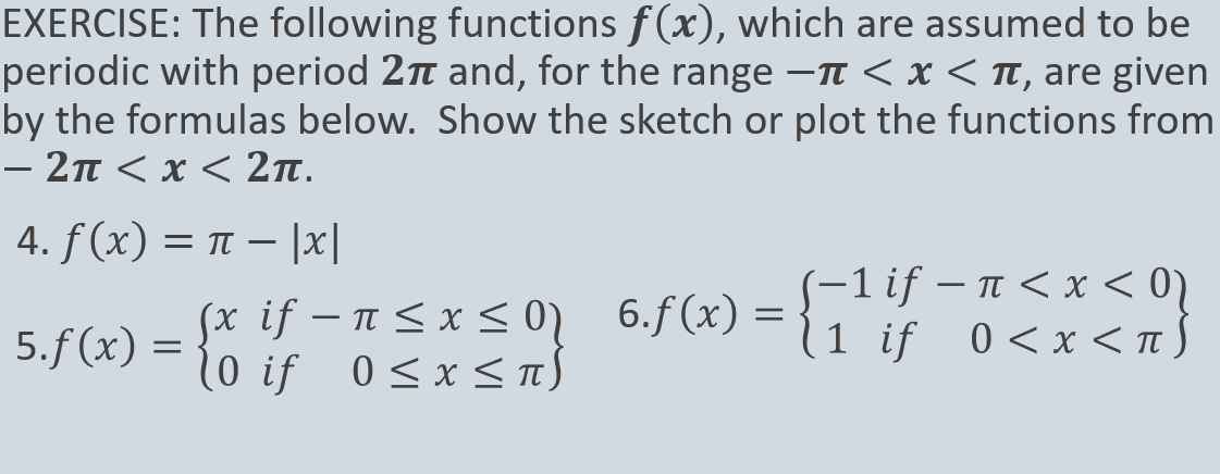 EXERCISE: The following functions f(x), which are assumed to be
periodic with period 2 and, for the range -TT < x < Tt, are given
by the formulas below. Show the sketch or plot the functions from
- 2π< x< 2π.
4. f (x) = t – |x|
(x if – n< x < 0) 6.f (x) =
10 if 0<x <
(-1 if – n < x < 0)
(1 if 0<x <nS
5.f (x) =
