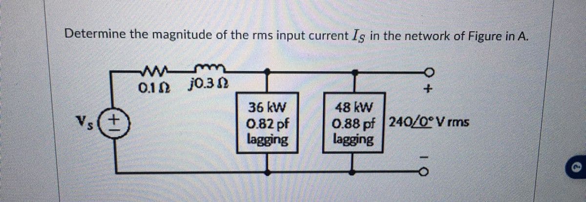 Determine the magnitude of the rms input current Is in the network of Figure in A.
Vs(+
www
0.1 0.3
36 kW
0.82 pf
lagging
48 kW
0.88 pf 240/0° V rms
lagging
