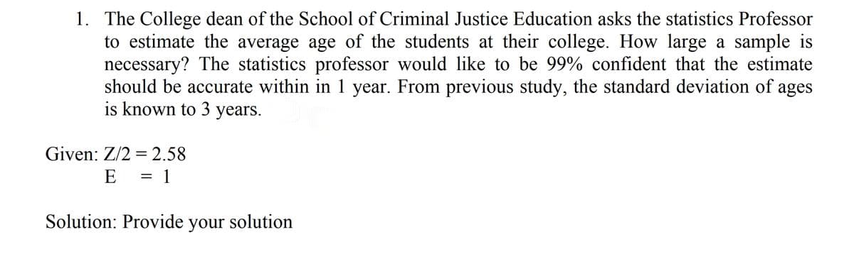 1. The College dean of the School of Criminal Justice Education asks the statistics Professor
to estimate the average age of the students at their college. How large a sample is
necessary? The statistics professor would like to be 99% confident that the estimate
should be accurate within in 1 year. From previous study, the standard deviation of ages
is known to 3 years.
Given: Z/2 = 2.58
E
= 1
Solution: Provide solution
your
