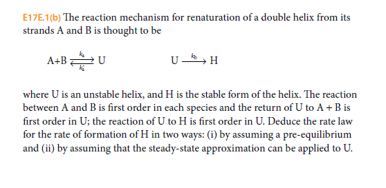 E17E.1(b) The reaction mechanism for renaturation of a double helix from its
strands A and B is thought to be
A+B U
U -, H
where U is an unstable helix, and H is the stable form of the helix. The reaction
between A and B is first order in each species and the return of U to A + B is
first order in U; the reaction of U to H is first order in U. Deduce the rate law
for the rate of formation of H in two ways: (i) by assuming a pre-equilibrium
and (ii) by assuming that the steady-state approximation can be applied to U.
