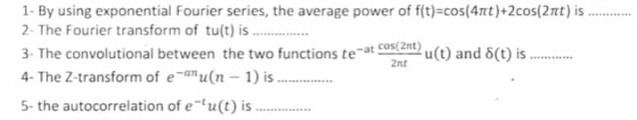 1- By using exponential Fourier series, the average power of f(t)=cos(4t)+2cos(2nt) i .
2- The Fourier transform of tu(t) is .
3- The convolutional between the two functions te¯at cos(2nt) u(t) and 8(t) is ...
2nt
4- The Z-transform of e-anu(n – 1) i ..
5- the autocorrelation of e¬lu(t) is
