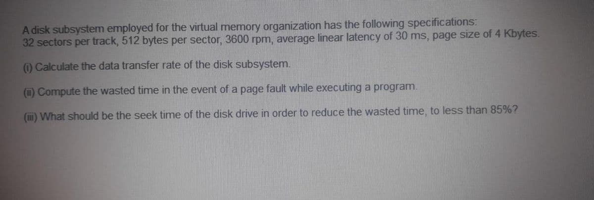 A disk subsystem employed for the virtual memory organization has the following specifications:
32 sectors per track, 512 bytes per sector, 3600 rpm, average linear latency of 30 ms, page size of 4 Kbytes.
) Calculate the data transfer rate of the disk subsystem.
(i) Compute the wasted time in the event of a page fault while executing a program.
(I) What should be the seek time of the disk drive in order to reduce the wasted time, to less than 85%?
