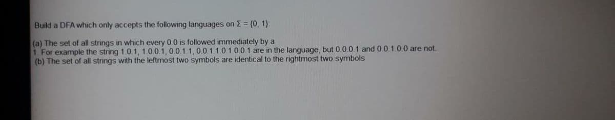 Build a DFA which only accepts the following languages on E = (0, 1}:
(a) The set of all strings in which every 0.0 is followed immediately by a
1. For example the string 1.0.1, 1.0.0.1, 0.0.1.1, 0.0.1.1.0.1.0.0.1 are in the language, but 0.0.0.1 and 0.0.1.0.0 are not.
(b) The set of all strings with the leftmost two symbols are identical to the rightmost two symbols
