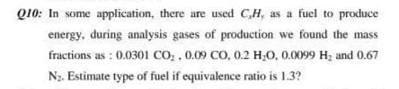 Q10: In some application, there are used CH, as a fuel to produce
energy, during analysis gases of production we found the mass
fractions as : 0.0301 CO, , 0.09 CO, 0.2 H,0, 0.0099 H; and 0.67
N2. Estimate type of fuel if equivalence ratio is 1.3?
