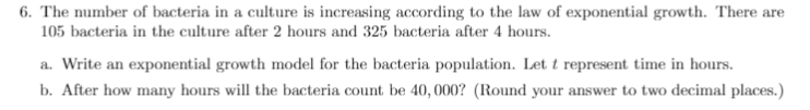 6. The number of bacteria in a culture is increasing according to the law of exponential growth. There are
105 bacteria in the culture after 2 hours and 325 bacteria after 4 hours.
a. Write an exponential growth model for the bacteria population. Let t represent time in hours.
b. After how many hours will the bacteria count be 40, 000? (Round your answer to two decimal places.)
