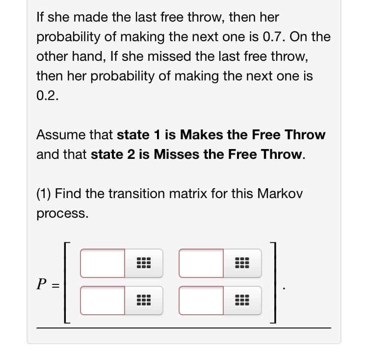 If she made the last free throw, then her
probability of making the next one is 0.7. On the
other hand, If she missed the last free throw,
then her probability of making the next one is
0.2.
Assume that state 1 is Makes the Free Throw
and that state 2 is Misses the Free Throw.
(1) Find the transition matrix for this Markov
process.
%3D
