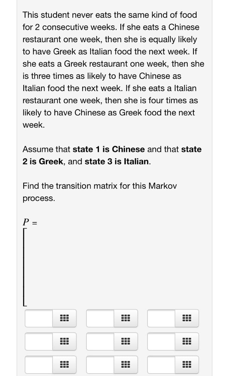 This student never eats the same kind of food
for 2 consecutive weeks. If she eats a Chinese
restaurant one week, then she is equally likely
to have Greek as Italian food the next week. If
she eats a Greek restaurant one week, then she
is three times as likely to have Chinese as
Italian food the next week. If she eats a Italian
restaurant one week, then she is four times as
likely to have Chinese as Greek food the next
week.
Assume that state 1 is Chinese and that state
2 is Greek, and state 3 is Italian.
Find the transition matrix for this Markov
process.
P =
