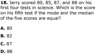18. Jerry scored 80, 85, 87, and 88 on his
first four tests in science. Which is the score
on his fifth test if the mode and the median
of the five scores are equal?
A. 80
В. 82
С. 87
D. 88
