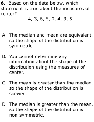 6. Based on the data below, which
statement is true about the measures of
center?
4, 3, 6, 5, 2, 4, 3, 5
A The median and mean are equivalent,
so the shape of the distribution is
symmetric.
B. You cannot determine any
information about the shape of the
distribution using the measures of
center.
C. The mean is greater than the median,
so the shape of the distribution is
skewed.
D. The median is greater than the mean,
so the shape of the distribution is
non-symmetric.
