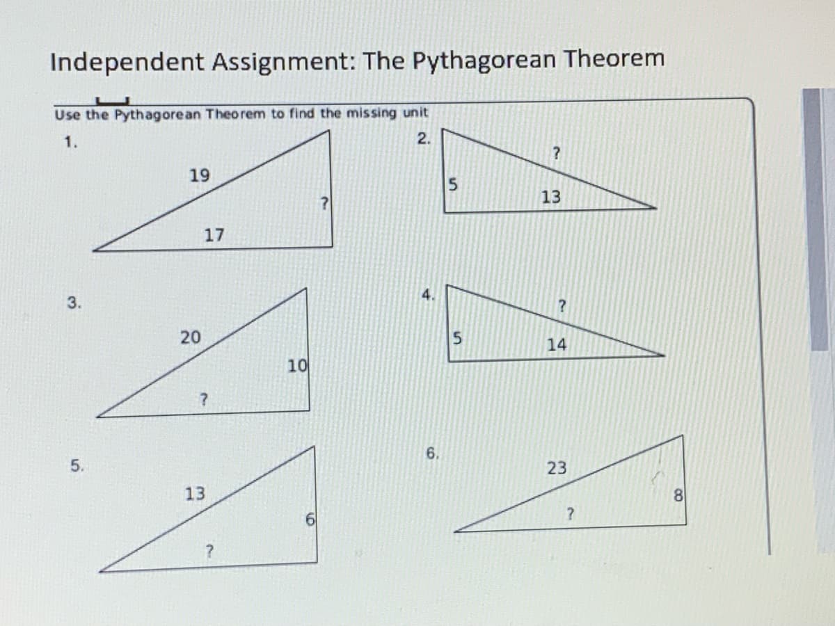Independent Assignment: The Pythagorean Theorem
Use the Pythagorean Theorem to find the missing unit
1.
2.
19
5
13
17
3.
4.
15
14
10
5.
6.
23
13
20

