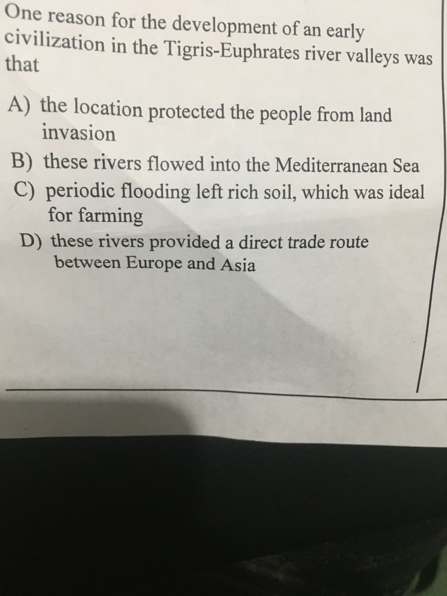 One reason for the development of an early
civilization in the Tigris-Euphrates river valleys was
that
A) the location protected the people from land
invasion
B) these rivers flowed into the Mediterranean Sea
C) periodic flooding left rich soil, which was ideal
for farming
D) these rivers provided a direct trade route
between Europe and Asia
