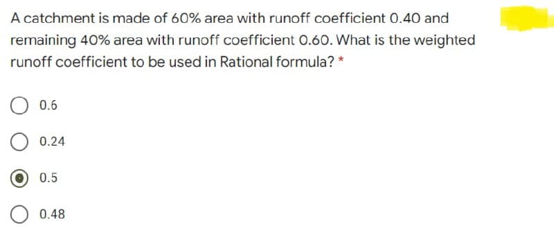 A catchment is made of 60% area with runoff coefficient 0.40 and
remaining 40% area with runoff coefficient 0.6O. What is the weighted
runoff coefficient to be used in Rational formula? *
0.6
0.24
0.5
0.48
