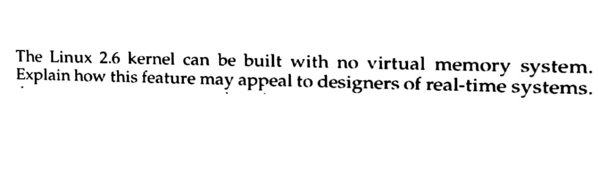 The Linux 2.6 kernel can be built with no virtual memory system.
Explain how this feature may appeal to designers of real-time systems.