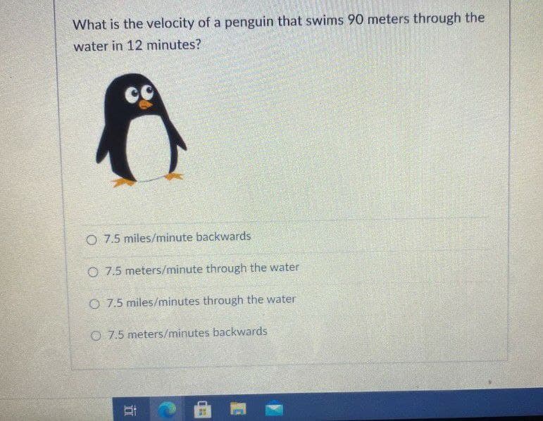 What is the velocity of a penguin that swims 90 meters through the
water in 12 minutes?
O 7.5 miles/minute backwards
O 7.5 meters/minute through the water
O 7.5 miles/minutes through the water
O 7.5 meters/minutes backwards
