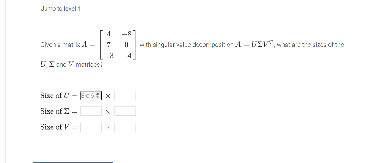 Jump to level 1
4
with singular value decomposition A = UEV", what are the sizes of the
-4
Given a matrix A
7
-3
U,E and V matrices?
Size of U =Ex: 6 x
Size of E
Size of V
