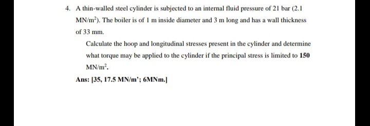 4. A thin-walled steel cylinder is subjected to an internal fluid pressure of 21 bar (2.1
MN/m?). The boiler is of 1 m inside diameter and 3 m long and has a wall thickness
of 33 mm.
Calculate the hoop and longitudinal stresses present in the cylinder and determine
what torque may be applied to the cylinder if the principal stress is limited to 150
MN/m.
Ans: [35, 17.5 MN/m'; 6MN..]
