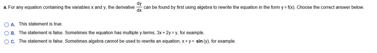 dy
a. For any equation containing the variables x and y, the derivative
can be found by first using algebra to rewrite the equation in the form y = f(x). Choose the correct answer below.
dx
O A. This statement is true.
O B. The statement is false. Sometimes the equation has multiple y-terms, 3x + 2y = y, for example.
OC. The statement is false. Sometimes algebra cannot be used to rewrite an equation, x+ y = sin (y), for example.
