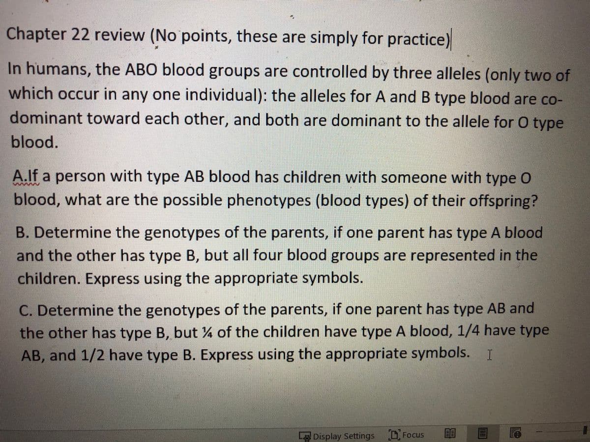 Chapter 22 review (No points, these are simply for practice)
In humans, the ABO blood groups are controlled by three alleles (only two of
which occur in any one individual): the alleles for A and B type blood are co-
dominant toward each other, and both are dominant to the allele for O type
blood.
A.lf a person with type AB blood has children with someone with type O
blood, what are the possible phenotypes (blood types) of their offspring?
B. Determine the genotypes of the parents, if one parent has type A blood
and the other has type B, but all four blood groups are represented in the
children. Express using the appropriate symbols.
C. Determine the genotypes of the parents, if one parent has type AB and
the other has type B, but 4 of the children have type A blood, 1/4 have type
AB, and 1/2 have type B. Express using the appropriate symbols. I
L Display Settings DFocus

