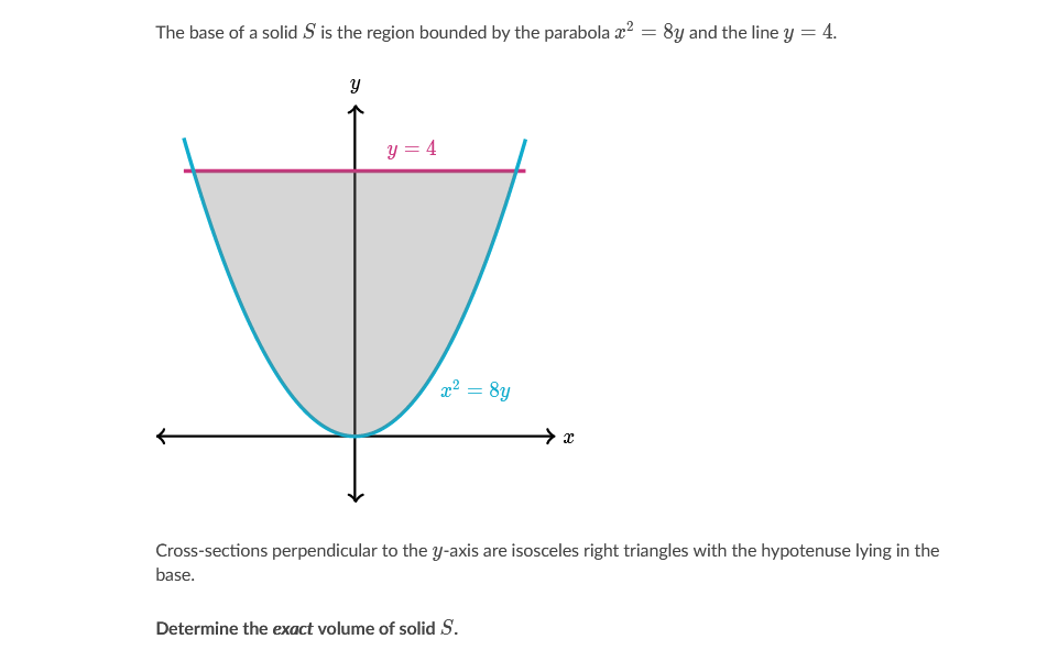 The base of a solid S is the region bounded by the parabola x? = 8y and the line y = 4.
y = 4
x2 = 8y
Cross-sections perpendicular to the y-axis are isosceles right triangles with the hypotenuse lying in the
base.
Determine the exact volume of solid S.
