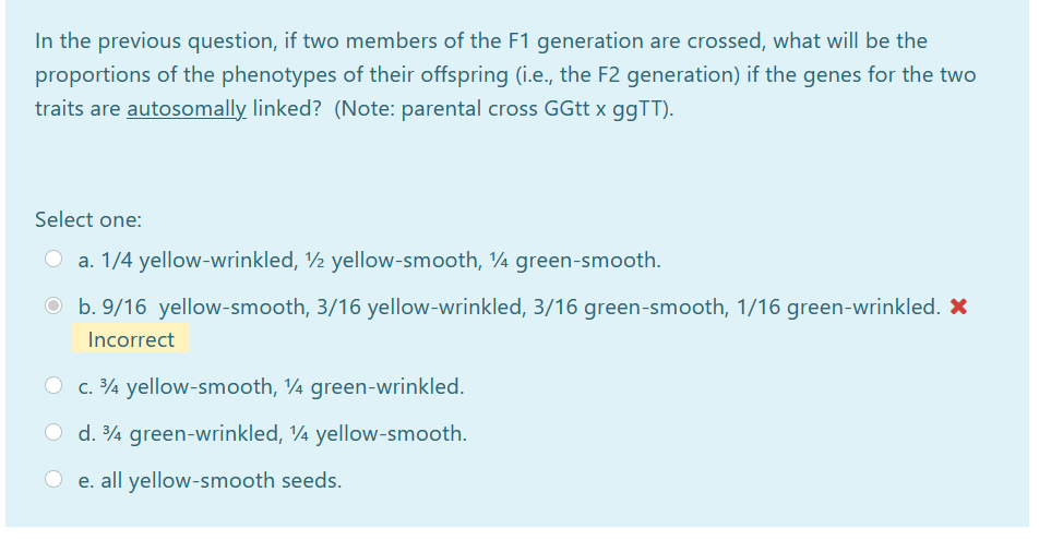 In the previous question, if two members of the F1 generation are crossed, what will be the
proportions of the phenotypes of their offspring (i.e., the F2 generation) if the genes for the two
traits are autosomally linked? (Note: parental cross GGtt x ggTT).
Select one:
O a. 1/4 yellow-wrinkled, ½ yellow-smooth, ¼ green-smooth.
O b. 9/16 yellow-smooth, 3/16 yellow-wrinkled, 3/16 green-smooth, 1/16 green-wrinkled. X
Incorrect
O c. 4 yellow-smooth, ¼ green-wrinkled.
O d. 4 green-wrinkled, ¼ yellow-smooth.
e. all yellow-smooth seeds.
