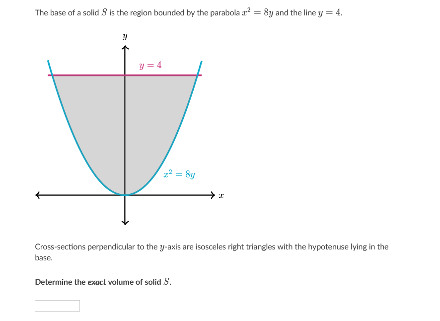The base of a solid S is the region bounded by the parabola x? = 8y and the line y = 4.
y = 4
22 = 8y
Cross-sections perpendicular to the y-axis are isosceles right triangles with the hypotenuse lying in the
base.
Determine the exact volume of solid S.
