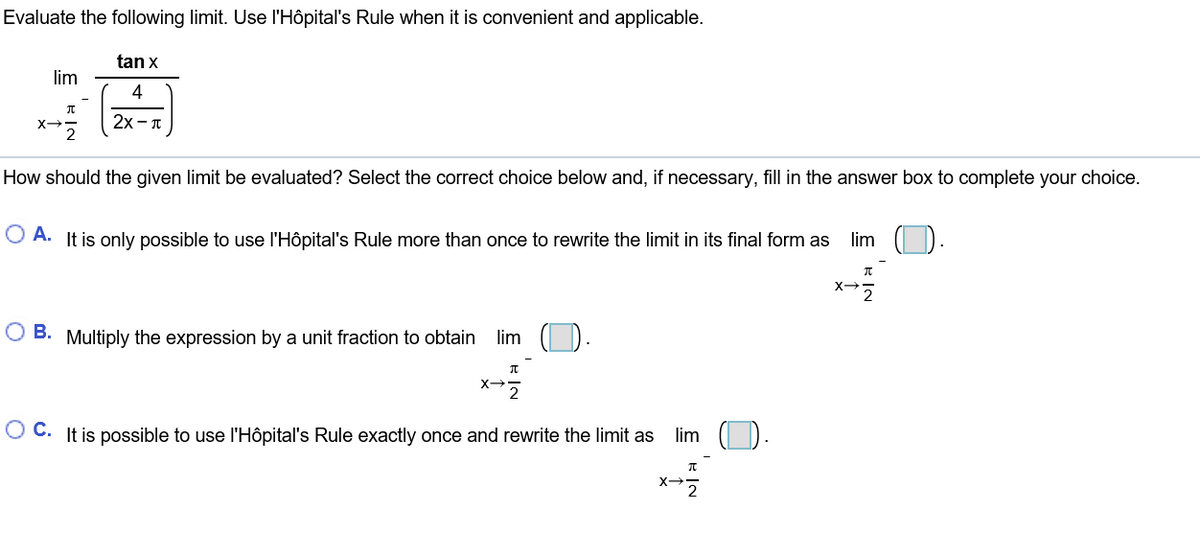 Evaluate the following limit. Use l'Hôpital's Rule when it is convenient and applicable.
tan x
lim
4
2x- T
How should the given limit be evaluated? Select the correct choice below and, if necessary, fill in the answer box to complete your choice.
lim
O A. It is only possible to use l'Hôpital's Rule more than once to rewrite the limit in its final form as
O B. Multiply the expression by a unit fraction to obtain
lim
O C. It is possible to use l'Hôpital's Rule exactly once and rewrite the limit as
lim
