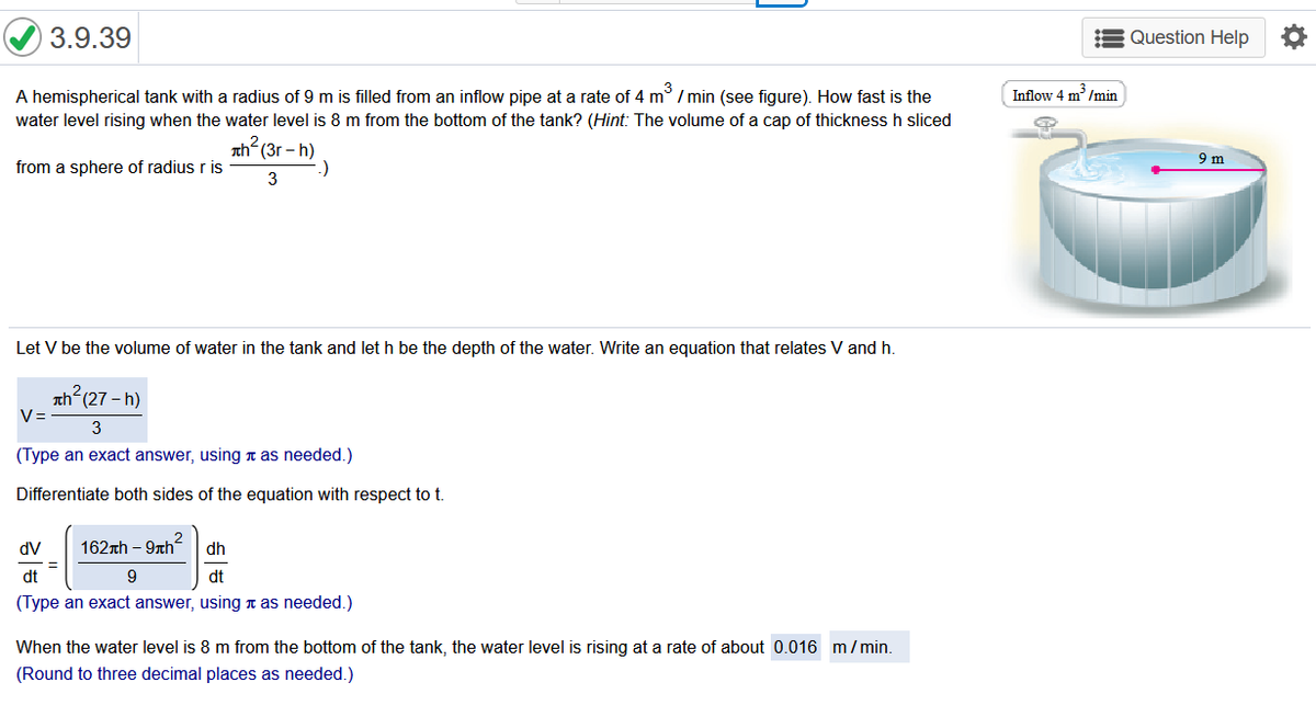 3.9.39
Question Help
A hemispherical tank with a radius of 9 m is filled from an inflow pipe at a rate of 4 m° / min (see figure). How fast is the
Inflow 4 m' /min
water level rising when the water level is 8 m from the bottom of the tank? (Hint: The volume of a cap of thickness h sliced
h?(3r-h)
9 m
from a sphere of radius r is
-)
3
Let V be the volume of water in the tank and let h be the depth of the water. Write an equation that relates V and h.
ah (27 - h)
V=
3
(Type an exact answer, using n as needed.)
Differentiate both sides of the equation with respect to
dV
162th – 9nh
2
dh
dt
9
dt
(Type an exact answer, using n as needed.)
When the water level is 8 m from the bottom of the tank, the water level is rising at a rate of about 0.016 m/min.
(Round to three decimal places as needed.)
