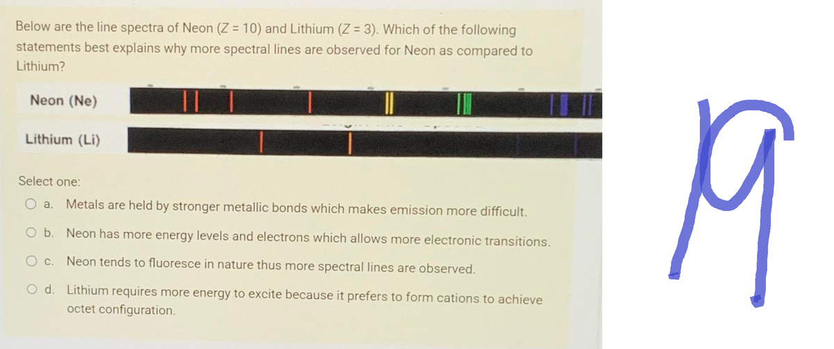 Below are the line spectra of Neon (Z = 10) and Lithium (Z = 3). Which of the following
statements best explains why more spectral lines are observed for Neon as compared to
Lithium?
Neon (Ne)
Lithium (Li)
Select one:
O a. Metals are held by stronger metallic bonds which makes emission more difficult.
O b.
O c.
O d.
Neon has more energy levels and electrons which allows more electronic transitions.
Neon tends to fluoresce in nature thus more spectral lines are observed.
Lithium requires more energy to excite because it prefers to form cations to achieve
octet configuration.
19
