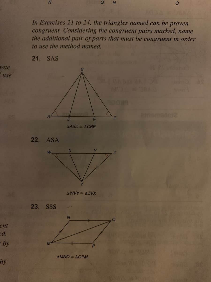 Q
In Exercises 21 to 24, the triangles named can be
congruent. Considering the congruent pairs marked, name
the additional pair of parts that must be congruent in order
to use the method named.
proven
21. SAS
tate
use
ememetet2
E
AABD = ACBE
22. ASA
W.
AWVY = AZVX
23. SSS
ent
ed.
= by
AMNO = AOPM
hy
