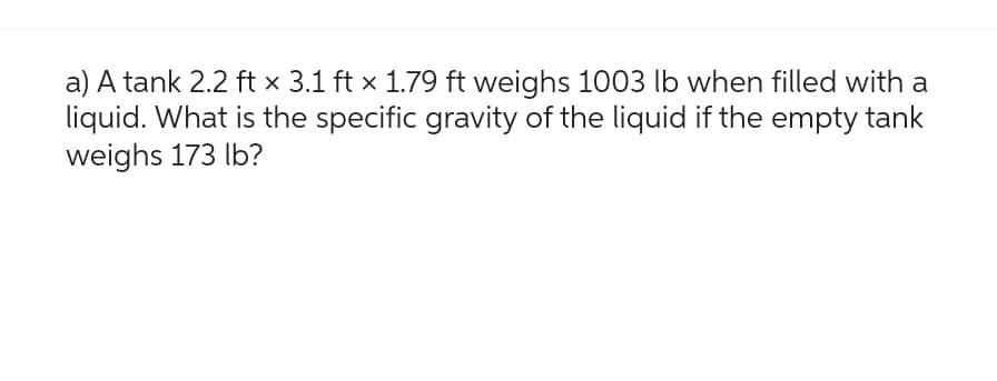 a) A tank 2.2 ft x 3.1 ft x 1.79 ft weighs 1003 lb when filled with a
liquid. What is the specific gravity of the liquid if the empty tank
weighs 173 lb?