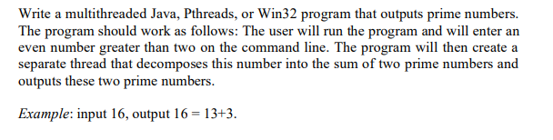 Write a multithreaded Java, Pthreads, or Win32 program that outputs prime numbers.
The program should work as follows: The user will run the program and will enter an
even number greater than two on the command line. The program will then create a
separate thread that decomposes this number into the sum of two prime numbers and
outputs these two prime numbers.
Example: input 16, output 16 = 13+3.
