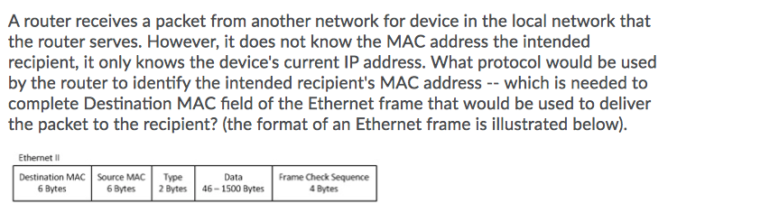 A router receives a packet from another network for device in the local network that
the router serves. However, it does not know the MAC address the intended
recipient, it only knows the device's current IP address. What protocol would be used
by the router to identify the intended recipient's MAC address -- which is needed to
complete Destination MAC field of the Ethernet frame that would be used to deliver
the packet to the recipient? (the format of an Ethernet frame is illustrated below).
Ethernet II
Destination MAC Source MAC
Туре
2 Bytes
Data
Frame Check Sequence
6 Bytes
6 Bytes
46 - 1500 Bytes
4 Bytes
