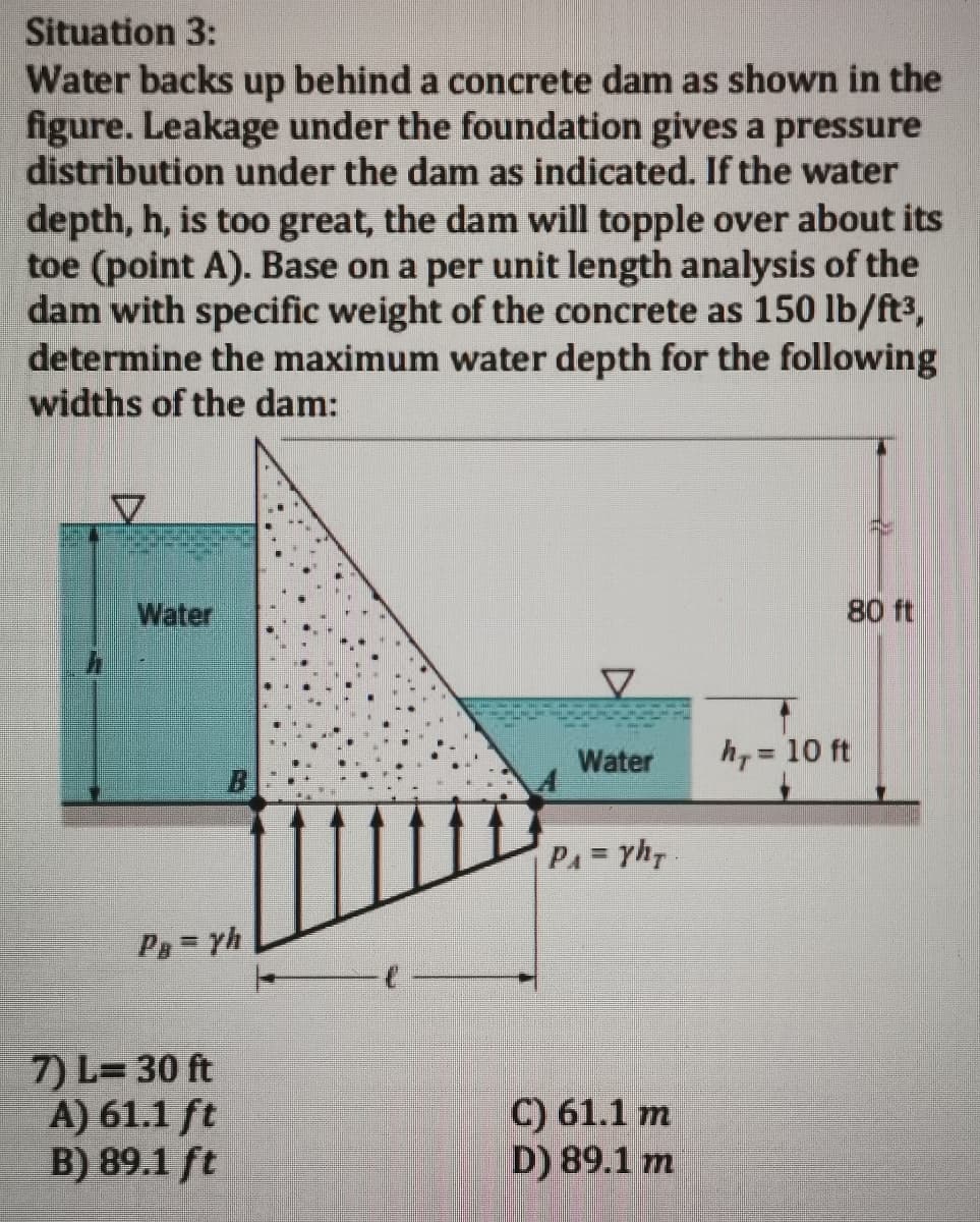 Situation 3:
Water backs up behind a concrete dam as shown in the
figure. Leakage under the foundation gives a pressure
distribution under the dam as indicated. If the water
depth, h, is too great, the dam will topple over about its
toe (point A). Base on a per unit length analysis of the
dam with specific weight of the concrete as 150 lb/ft3,
determine the maximum water depth for the following
widths of the dam:
Water
80 ft
Water
h, = 10 ft
PA=yh.
Pa= yh
7) L= 30 ft
A) 61.1 ft
B) 89.1 ft
C) 61.1 m
D) 89.1 m

