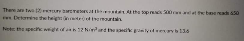 There are two (2) mercury barometers at the mountain. At the top reads 500 mm and at the base reads 650
mm. Determine the height (in meter) of the mountain.
Note: the specific weight of air is 12 N/m3 and the specific gravity of mercury is 13.6
