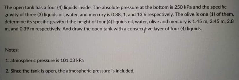 The open tank has a four (4) liquids inside. The absolute pressure at the bottom is 250 kPa and the specific
gravity of three (3) liquids oil, water, and mercury is 0.88, 1, and 13.6 respectively. The olive is one (1) of them,
determine its specific gravity if the height of four (4) liquids oil, water, olive and mercury is 1.45 m, 2.45 m, 2.8
m, and 0.39 m respectively. And draw the open tank with a consecutive layer of four (4) liquids.
Notes:
1. atmospheric pressure is 101.03 kPa
2. Since the tank is open, the atmospheric pressure is included.
