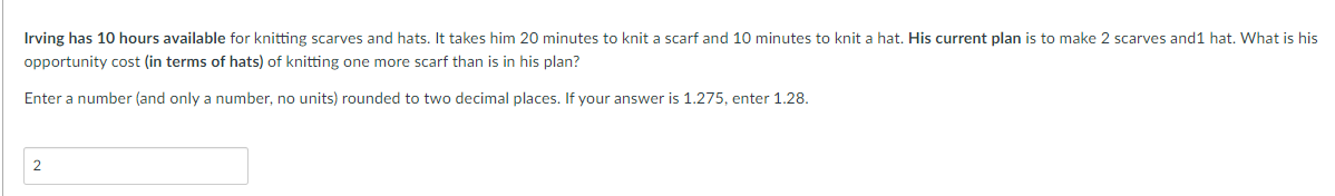 Irving has 10 hours available for knitting scarves and hats. It takes him 20 minutes to knit a scarf and 10 minutes to knit a hat. His current plan is to make 2 scarves and 1 hat. What is his
opportunity cost (in terms of hats) of knitting one more scarf than is in his plan?
Enter a number (and only a number, no units) rounded to two decimal places. If your answer is 1.275, enter 1.28.
2