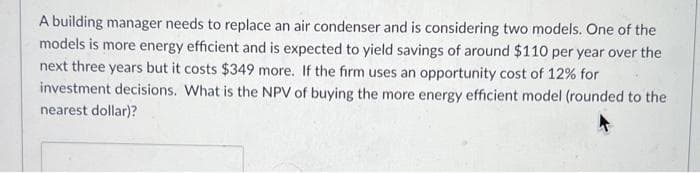A building manager needs to replace an air condenser and is considering two models. One of the
models is more energy efficient and is expected to yield savings of around $110 per year over the
next three years but it costs $349 more. If the firm uses an opportunity cost of 12% for
investment decisions. What is the NPV of buying the more energy efficient model (rounded to the
nearest dollar)?