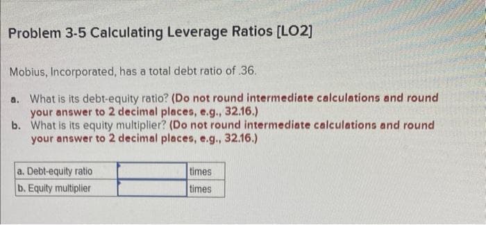 Problem 3-5 Calculating Leverage Ratios [LO2]
Mobius, Incorporated, has a total debt ratio of .36.
a. What is its debt-equity ratio? (Do not round intermediate calculations and round
your answer to 2 decimal places, e.g., 32.16.)
b.
What is its equity multiplier? (Do not round intermediate calculations and round
your answer to 2 decimal places, e.g., 32.16.)
a. Debt-equity ratio
b. Equity multiplier
times
times