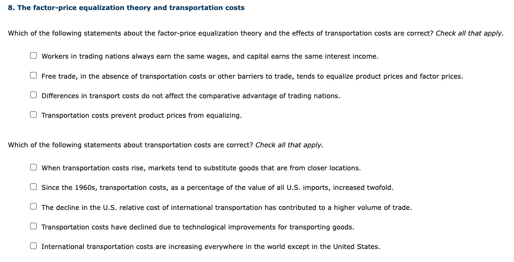 8. The factor-price equalization theory and transportation costs
Which of the following statements about the factor-price equalization theory and the effects of transportation costs are correct? Check all that apply.
Workers in trading nations always earn the same wages, and capital earns the same interest income.
Free trade, in the absence of transportation costs or other barriers to trade, tends to equalize product prices and factor prices.
Differences in transport costs do not affect the comparative advantage of trading nations.
Transportation costs prevent product prices from equalizing.
Which of the following statements about transportation costs are correct? Check all that apply.
When transportation costs rise, markets tend to substitute goods that are from closer locations.
Since the 1960s, transportation costs, as a percentage of the value of all U.S. imports, increased twofold.
The decline in the U.S. relative cost of international transportation has contributed to a higher volume of trade.
Transportation costs have declined due to technological improvements for transporting goods.
International transportation costs are increasing everywhere in the world except in the United States.