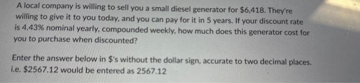 A local company is willing to sell you a small diesel generator for $6,418. They're
willing to give it to you today, and you can pay for it in 5 years. If your discount rate
is 4.43% nominal yearly, compounded weekly, how much does this generator cost for
you to purchase when discounted?
Enter the answer below in $'s without the dollar sign, accurate to two decimal places.
i.e. $2567.12 would be entered as 2567.12