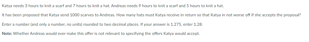 Katya needs 3 hours to knit a scarf and 7 hours to knit a hat. Andreas needs 9 hours to knit a scarf and 5 hours to knit a hat.
It has been proposed that Katya send 1000 scarves to Andreas. How many hats must Katya receive in return so that Katya in not worse off if she accepts the proposal?
Enter a number (and only a number, no units) rounded to two decimal places. If your answer is 1.275, enter 1.28.
Note: Whether Andreas would ever make this offer is not relevant to specifying the offers Katya would accept.